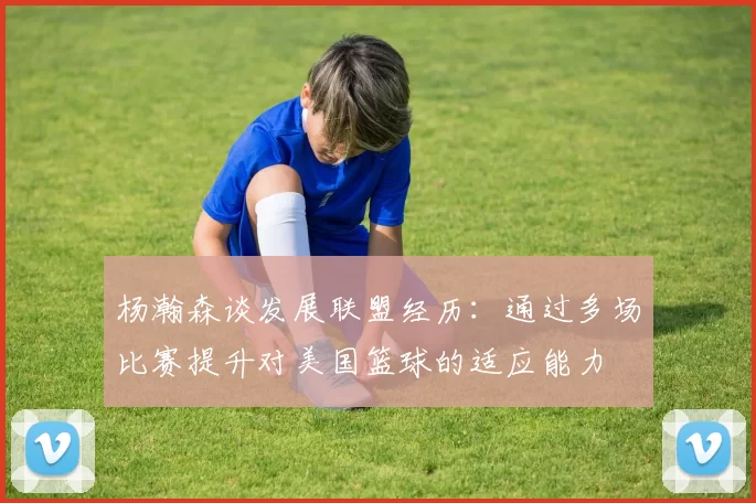 杨瀚森谈发展联盟经历：通过多场比赛提升对美国篮球的适应能力