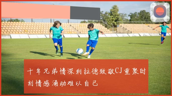 十年兄弟情深利拉德致敬CJ重聚时刻情感涌动难以自已