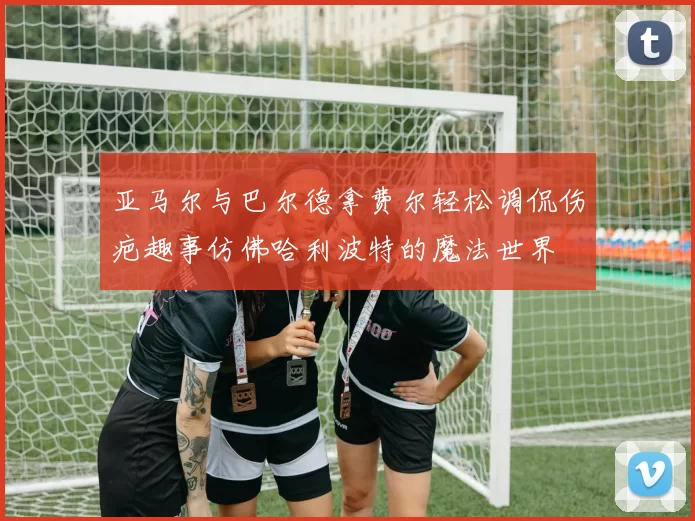 亚马尔与巴尔德拿费尔轻松调侃伤疤趣事仿佛哈利波特的魔法世界