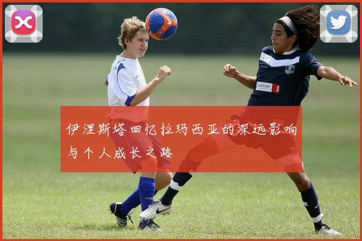 伊涅斯塔回忆拉玛西亚的深远影响与个人成长之路